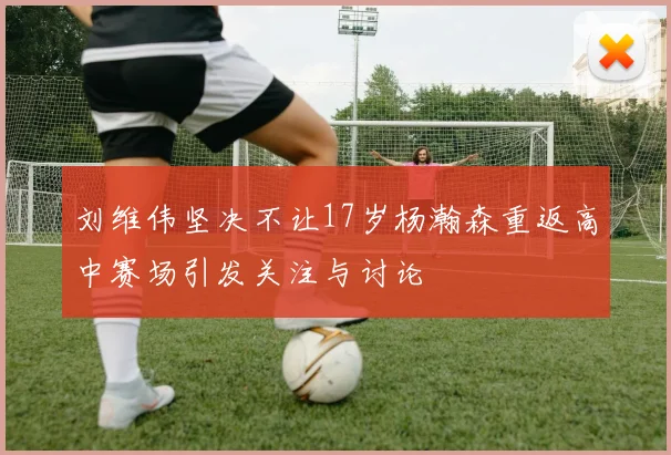 刘维伟坚决不让17岁杨瀚森重返高中赛场引发关注与讨论