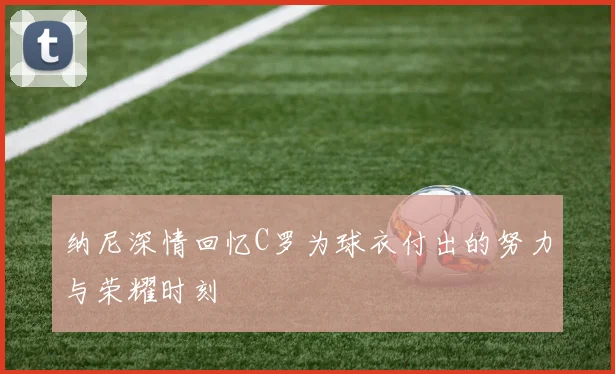 纳尼深情回忆C罗为球衣付出的努力与荣耀时刻