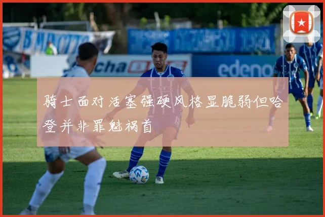 骑士面对活塞强硬风格显脆弱但哈登并非罪魁祸首