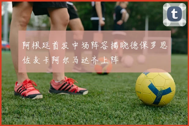 阿根廷首发中场阵容揭晓德保罗恩佐麦卡阿尔马达齐上阵