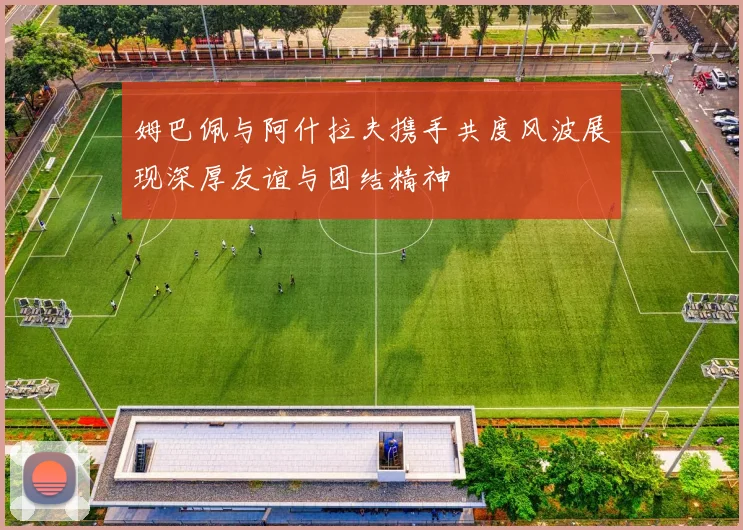 姆巴佩与阿什拉夫携手共度风波展现深厚友谊与团结精神