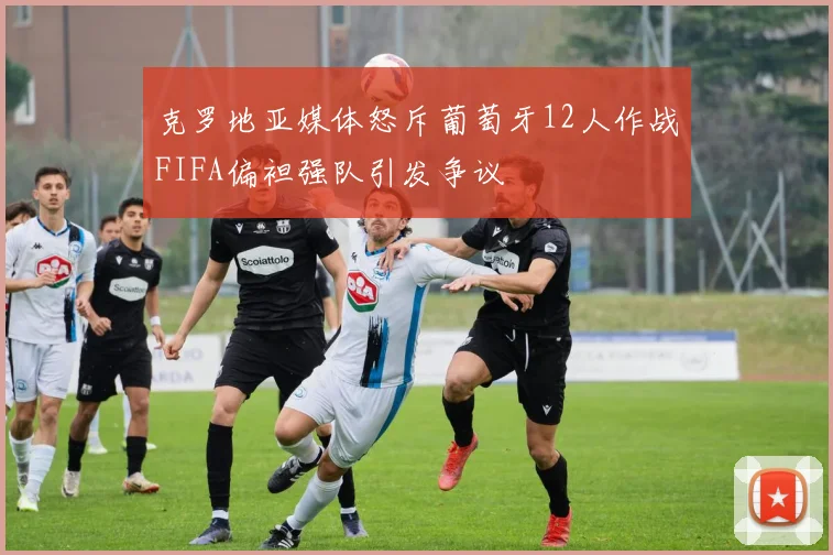 克罗地亚媒体怒斥葡萄牙12人作战FIFA偏袒强队引发争议