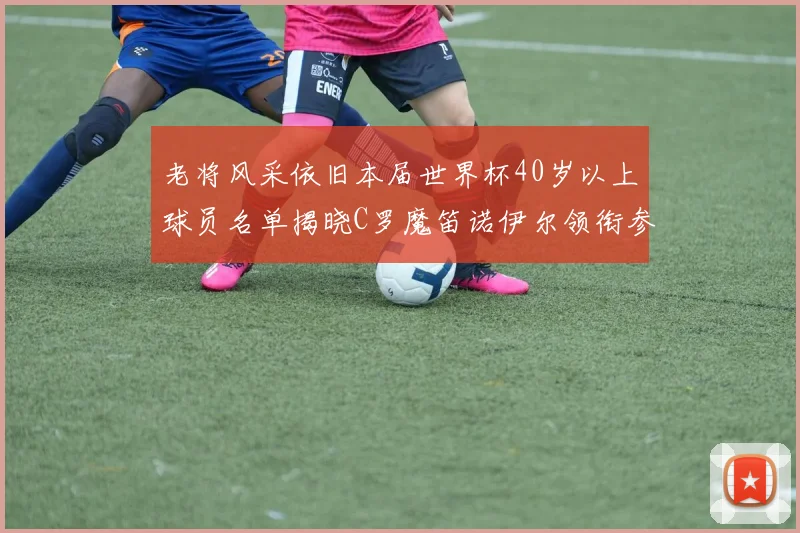 老将风采依旧本届世界杯40岁以上球员名单揭晓C罗魔笛诺伊尔领衔参赛
