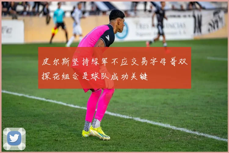 皮尔斯坚持绿军不应交易字母哥双探花组合是球队成功关键