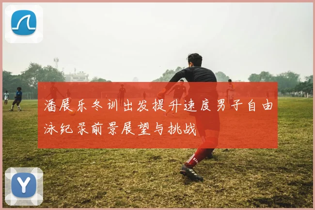 潘展乐冬训出发提升速度男子自由泳纪录前景展望与挑战