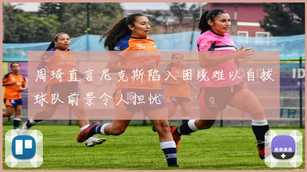周琦直言尼克斯陷入困境难以自拔球队前景令人担忧