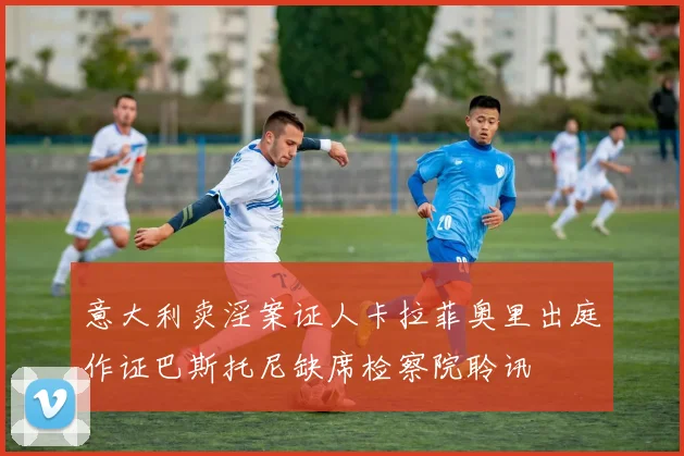 意大利卖淫案证人卡拉菲奥里出庭作证巴斯托尼缺席检察院聆讯