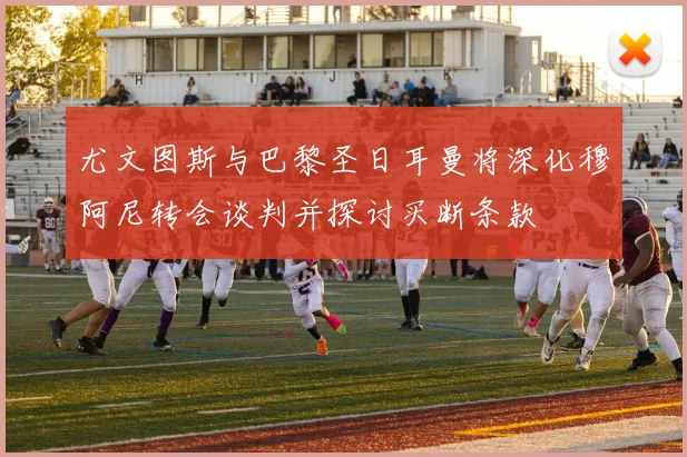 尤文图斯与巴黎圣日耳曼将深化穆阿尼转会谈判并探讨买断条款