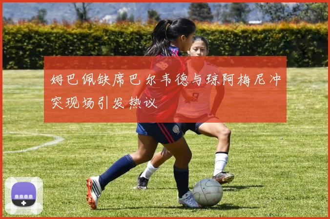 姆巴佩缺席巴尔韦德与琼阿梅尼冲突现场引发热议