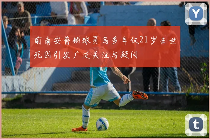 前南安普顿球员乌多年仅21岁去世死因引发广泛关注与疑问