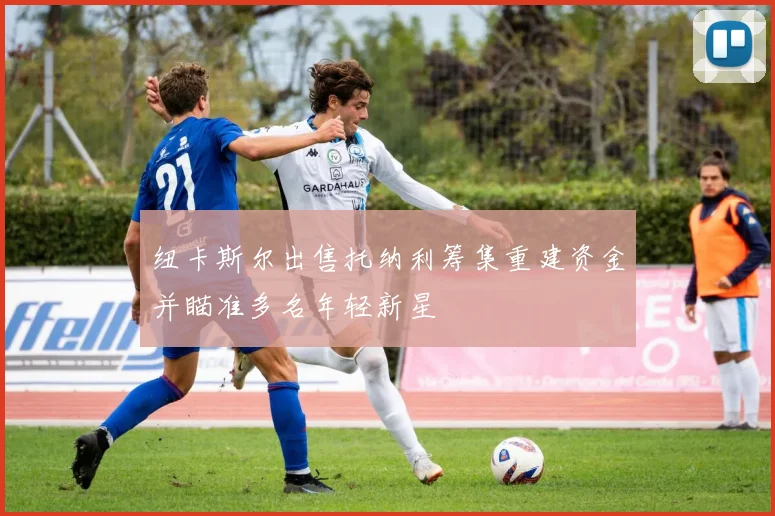 纽卡斯尔出售托纳利筹集重建资金并瞄准多名年轻新星