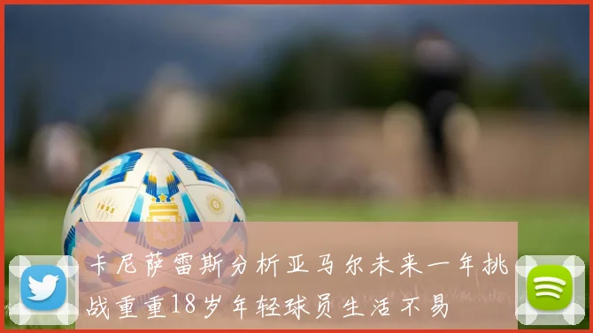 卡尼萨雷斯分析亚马尔未来一年挑战重重18岁年轻球员生活不易