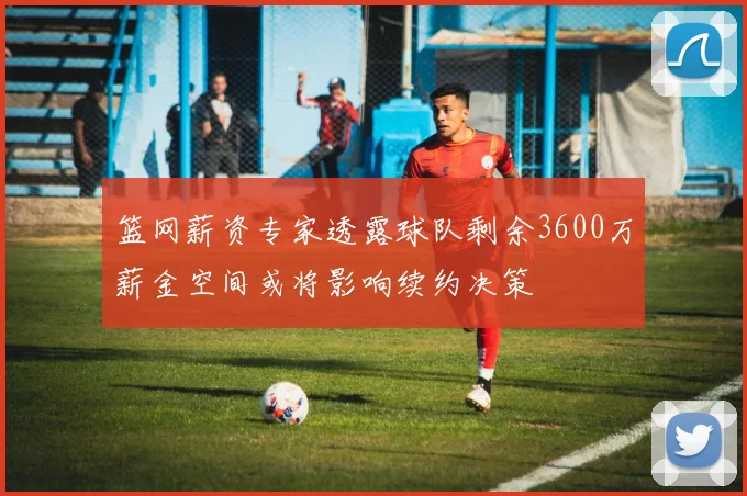 篮网薪资专家透露球队剩余3600万薪金空间或将影响续约决策