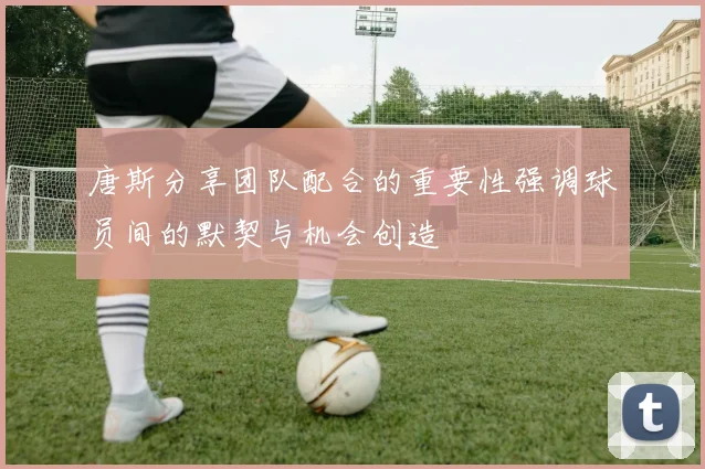 唐斯分享团队配合的重要性强调球员间的默契与机会创造