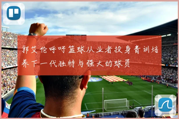 郭艾伦呼吁篮球从业者投身青训培养下一代独特与强大的球员