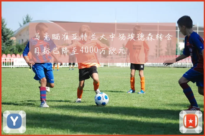 马竞瞄准亚特兰大中场埃德森转会目标已降至4000万欧元