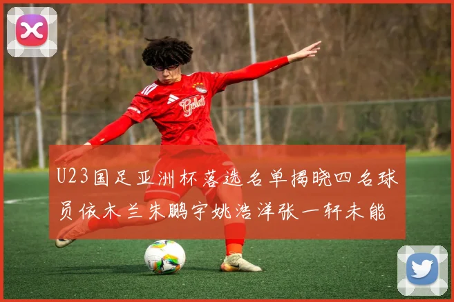 U23国足亚洲杯落选名单揭晓四名球员依木兰朱鹏宇姚浩洋张一轩未能入选