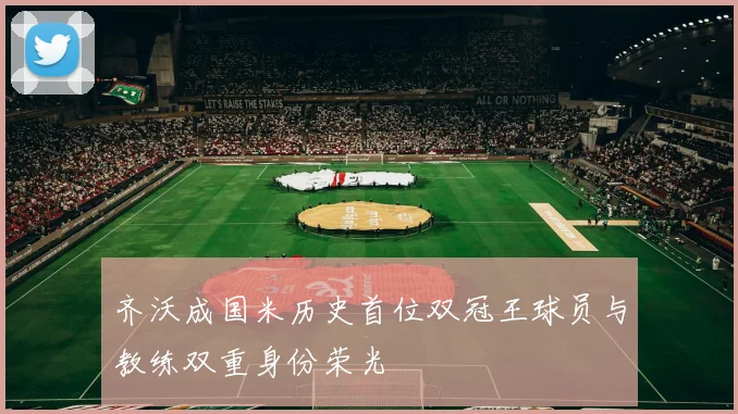 齐沃成国米历史首位双冠王球员与教练双重身份荣光