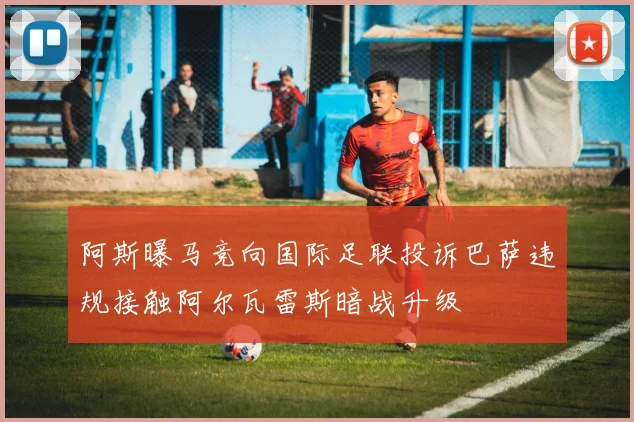 阿斯曝马竞向国际足联投诉巴萨违规接触阿尔瓦雷斯暗战升级