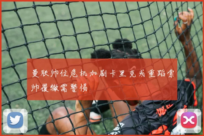 曼联帅位危机加剧卡里克或重蹈索帅覆辙需警惕