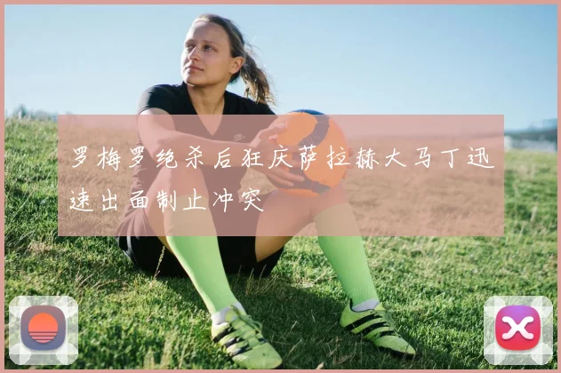 罗梅罗绝杀后狂庆萨拉赫大马丁迅速出面制止冲突