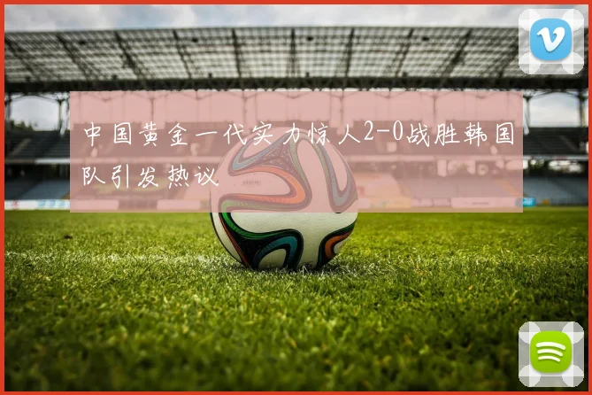 中国黄金一代实力惊人2-0战胜韩国队引发热议