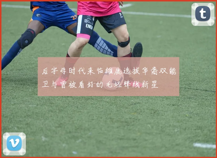 后字母时代来临雄鹿选拔华裔双能卫与曾被看好的毛坯锋线新星