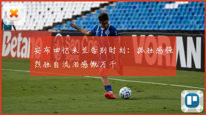 安布回忆米兰告别时刻：孤独感强烈独自流泪感慨万千