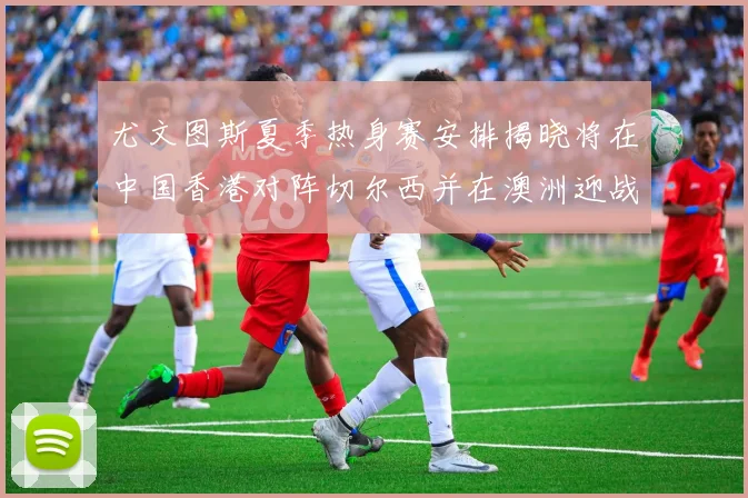 尤文图斯夏季热身赛安排揭晓将在中国香港对阵切尔西并在澳洲迎战国米