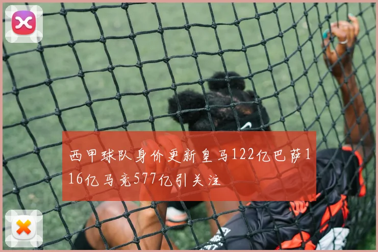 西甲球队身价更新皇马122亿巴萨116亿马竞577亿引关注