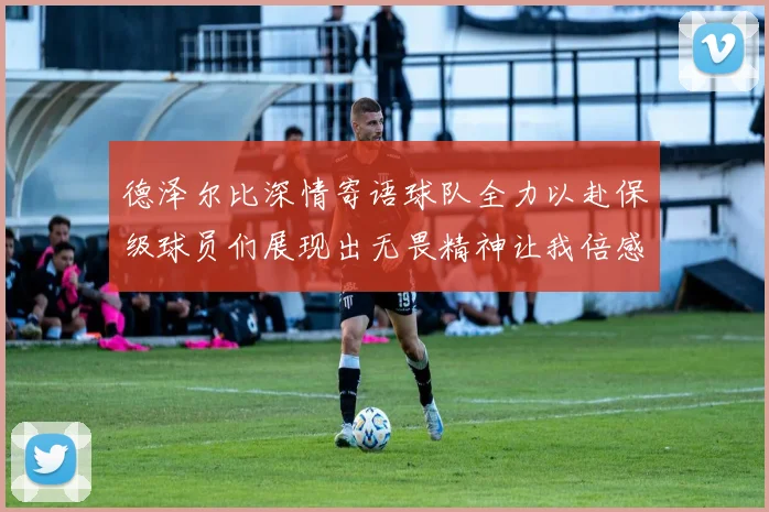 德泽尔比深情寄语球队全力以赴保级球员们展现出无畏精神让我倍感自豪